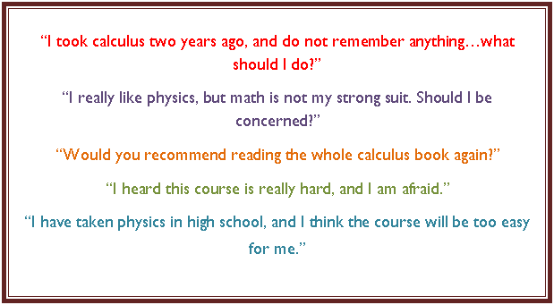 Text Box: I took calculus two years ago, and do not remember anythingwhat should I do?
I really like physics, but math is not my strong suit. Should I be concerned?
Would you recommend reading the whole calculus book again?
I heard this course is really hard, and I am afraid.
I have taken physics in high school, and I think the course will be too easy for me.
